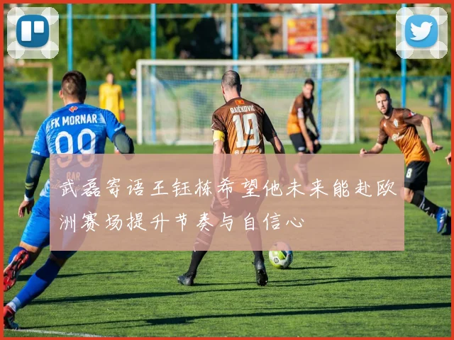 武磊寄语王钰栋希望他未来能赴欧洲赛场提升节奏与自信心