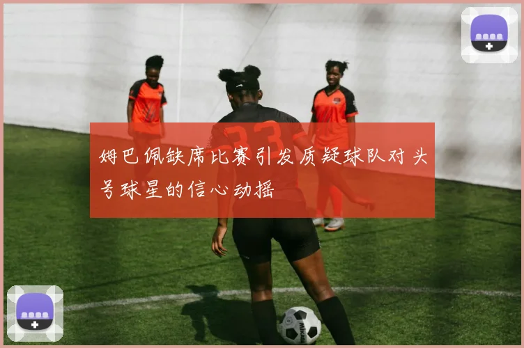 姆巴佩缺席比赛引发质疑球队对头号球星的信心动摇