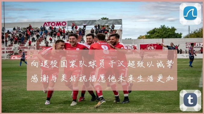 向退役国家队球员于汉超致以诚挚感谢与美好祝福愿他未来生活更加精彩