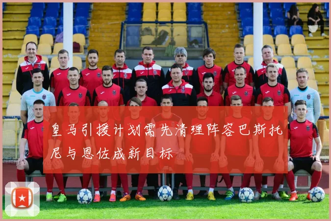 皇马引援计划需先清理阵容巴斯托尼与恩佐成新目标