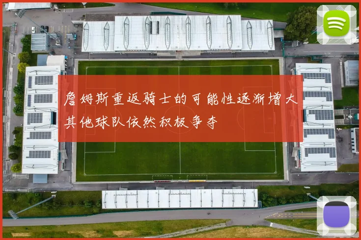 詹姆斯重返骑士的可能性逐渐增大其他球队依然积极争夺