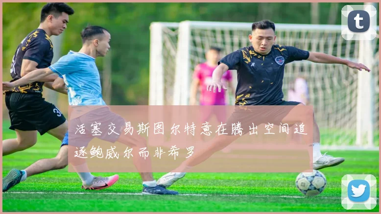 活塞交易斯图尔特意在腾出空间追逐鲍威尔而非希罗