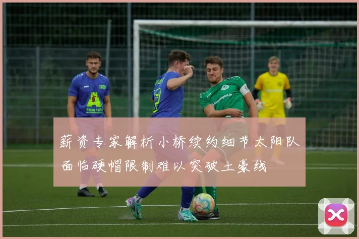 薪资专家解析小桥续约细节太阳队面临硬帽限制难以突破土豪线