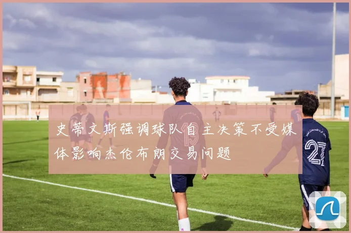 史蒂文斯强调球队自主决策不受媒体影响杰伦布朗交易问题