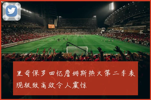 里奇保罗回忆詹姆斯热火第二季表现极致高效令人震惊