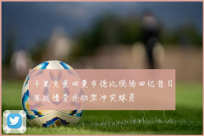 卡里克重回曼市德比现场回忆昔日混战情景并劝架冲突球员