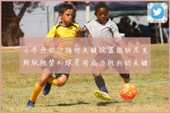 小乔丹称沙梅特关键投篮能助尼克斯取胜替补球员将成为胜利的关键因素