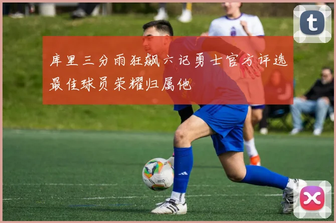 库里三分雨狂飙六记勇士官方评选最佳球员荣耀归属他