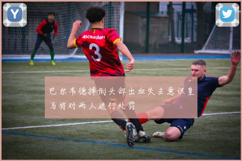 巴尔韦德摔倒头部出血失去意识皇马将对两人进行处罚