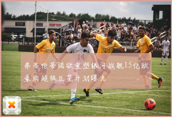 弗洛伦蒂诺欲重塑银河战舰15亿欧豪购超级巨星计划曝光