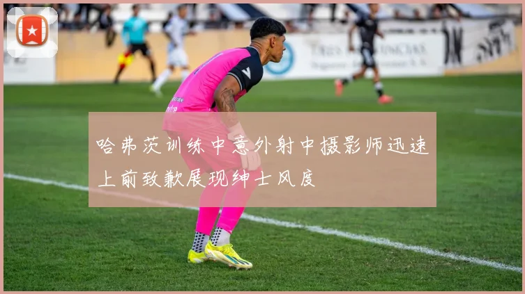 哈弗茨训练中意外射中摄影师迅速上前致歉展现绅士风度