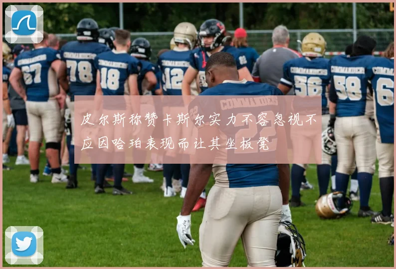 皮尔斯称赞卡斯尔实力不容忽视不应因哈珀表现而让其坐板凳