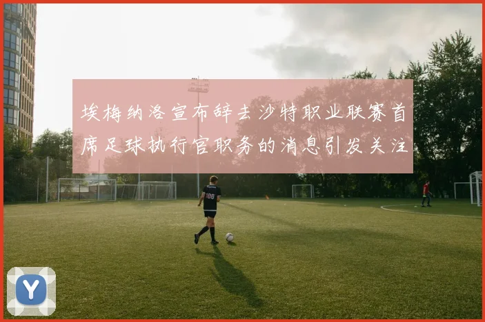 埃梅纳洛宣布辞去沙特职业联赛首席足球执行官职务的消息引发关注