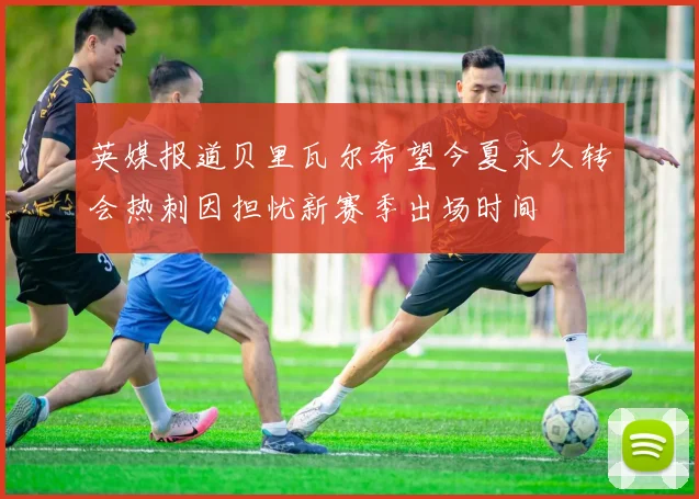 英媒报道贝里瓦尔希望今夏永久转会热刺因担忧新赛季出场时间