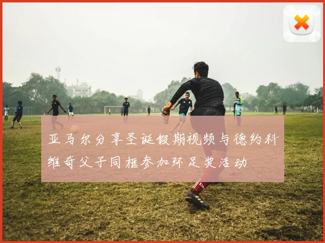 亚马尔分享圣诞假期视频与德约科维奇父子同框参加环足奖活动