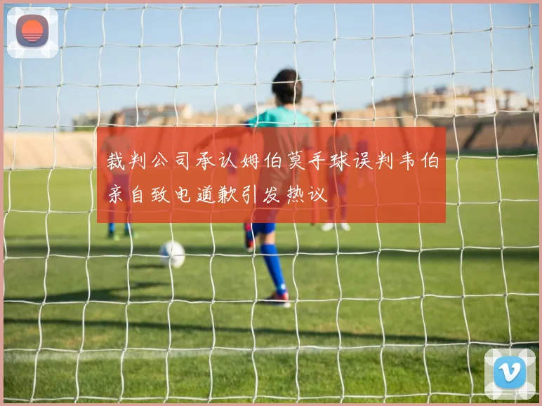裁判公司承认姆伯莫手球误判韦伯亲自致电道歉引发热议