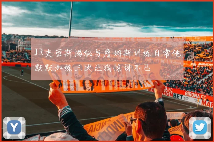 JR史密斯揭秘与詹姆斯训练日常他默默加练三次让我惊讶不已