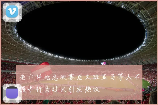 老六评论总决赛后文班亚马等人不握手行为过火引发热议