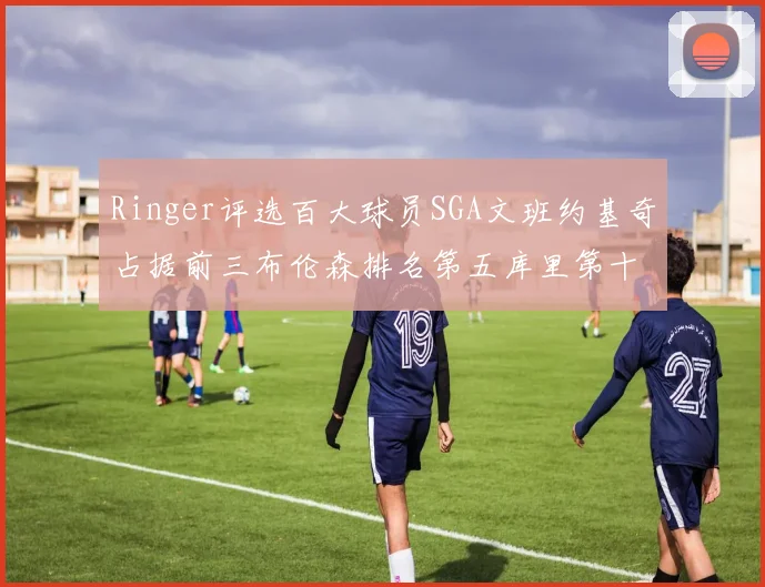 Ringer评选百大球员SGA文班约基奇占据前三布伦森排名第五库里第十杜兰特第十六詹姆斯第二十