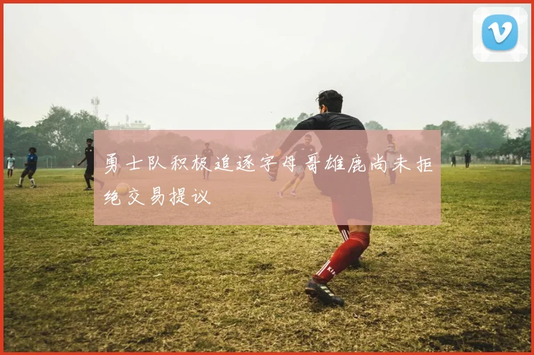 勇士队积极追逐字母哥雄鹿尚未拒绝交易提议