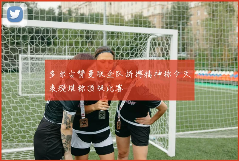 多尔古赞曼联全队拼搏精神称今天表现堪称顶级比赛