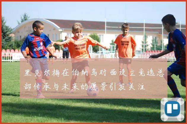 里克尔梅在伯纳乌对面设立竞选总部传承与未来的愿景引发关注
