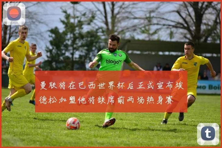 曼联将在巴西世界杯后正式宣布埃德松加盟他将缺席前两场热身赛